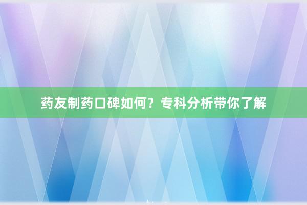 药友制药口碑如何？专科分析带你了解